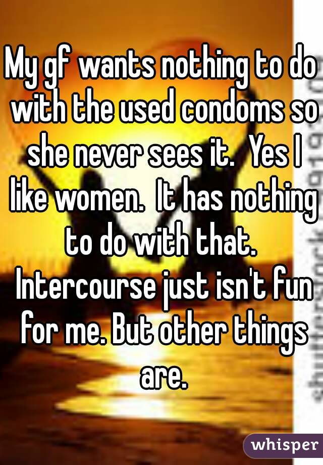 My gf wants nothing to do with the used condoms so she never sees it.  Yes I like women.  It has nothing to do with that.  Intercourse just isn't fun for me. But other things are.