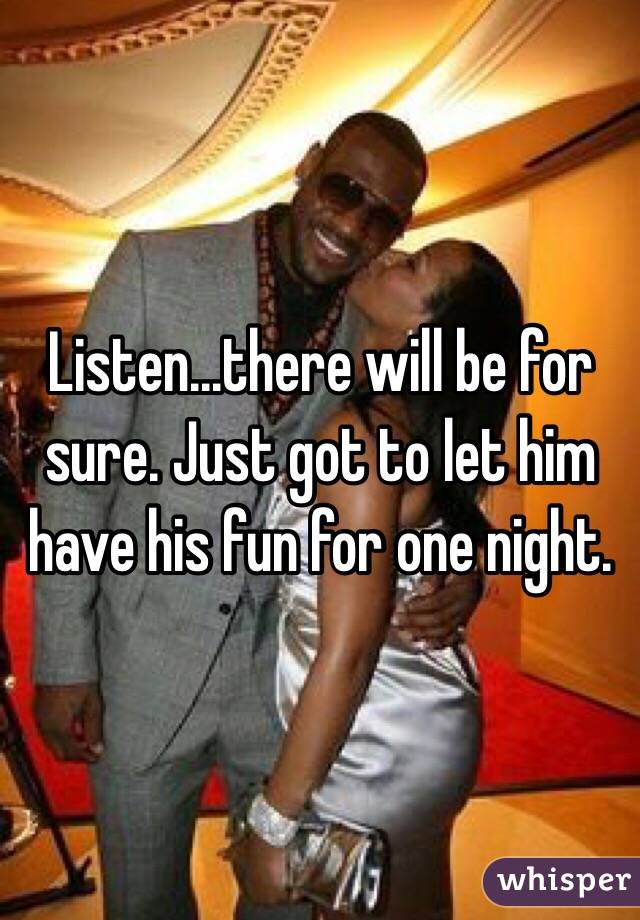 Listen...there will be for sure. Just got to let him have his fun for one night.