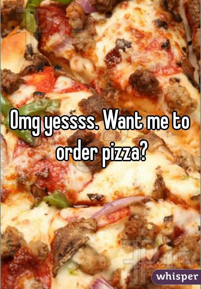 Omg yessss. Want me to order pizza?