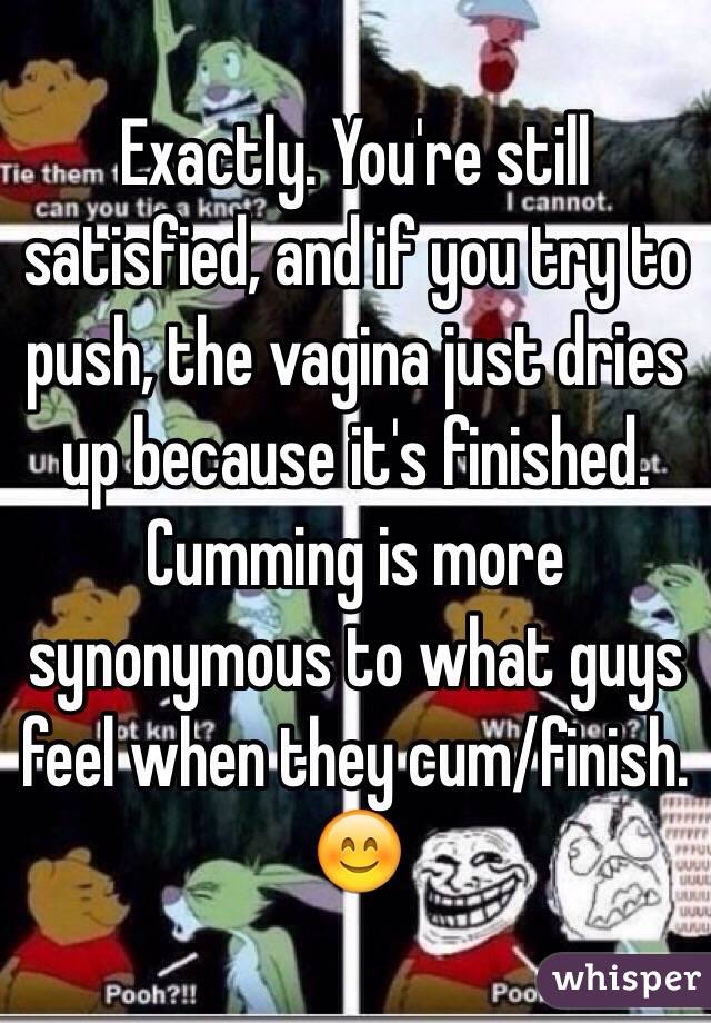 Exactly. You're still satisfied, and if you try to push, the vagina just dries up because it's finished. Cumming is more synonymous to what guys feel when they cum/finish. 😊