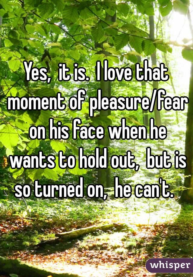 Yes,  it is.  I love that moment of pleasure/fear on his face when he wants to hold out,  but is so turned on,  he can't.  