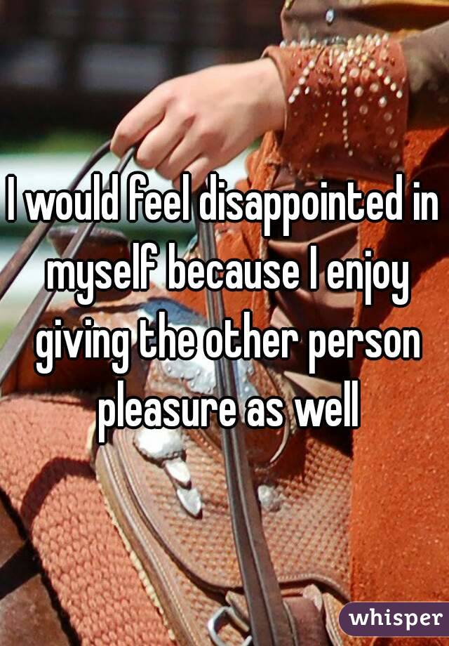 I would feel disappointed in myself because I enjoy giving the other person pleasure as well