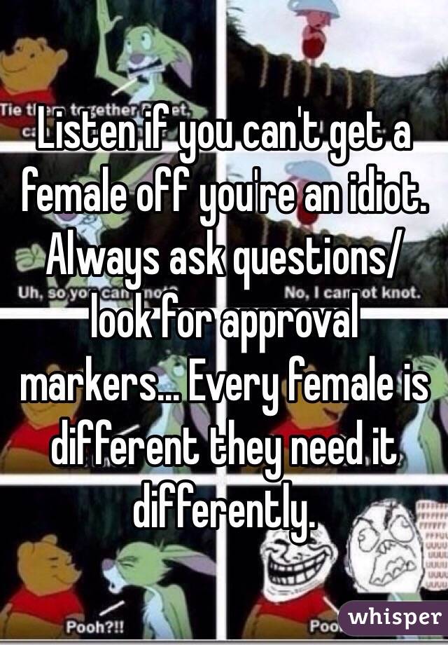 Listen if you can't get a female off you're an idiot. Always ask questions/ look for approval markers... Every female is different they need it differently.