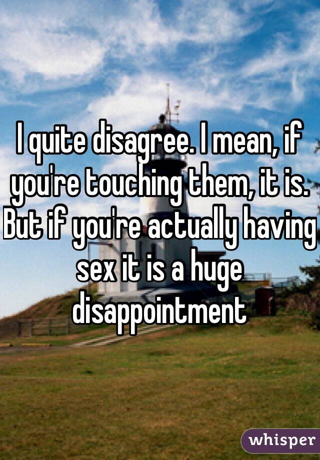 I quite disagree. I mean, if you're touching them, it is. But if you're actually having sex it is a huge disappointment 