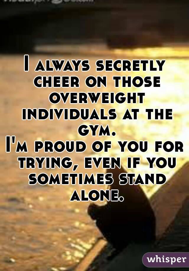 I always secretly cheer on those overweight individuals at the gym.
I'm proud of you for trying, even if you sometimes stand alone.