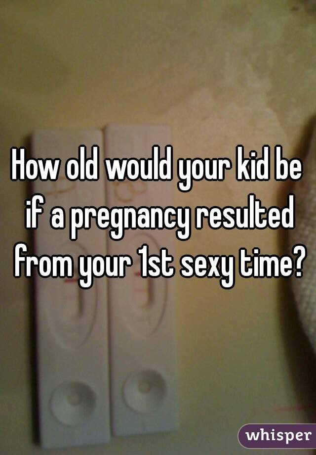 How old would your kid be if a pregnancy resulted from your 1st sexy time?