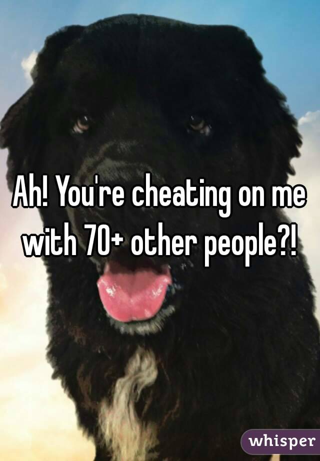 Ah! You're cheating on me with 70+ other people?! 