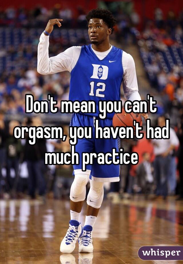 Don't mean you can't orgasm, you haven't had much practice 