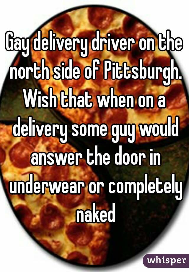 Gay delivery driver on the north side of Pittsburgh.
Wish that when on a delivery some guy would answer the door in underwear or completely naked