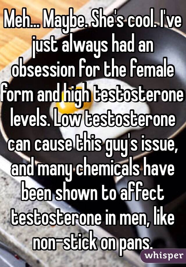 Meh... Maybe. She's cool. I've just always had an obsession for the female form and high testosterone levels. Low testosterone can cause this guy's issue, and many chemicals have been shown to affect testosterone in men, like non-stick on pans.