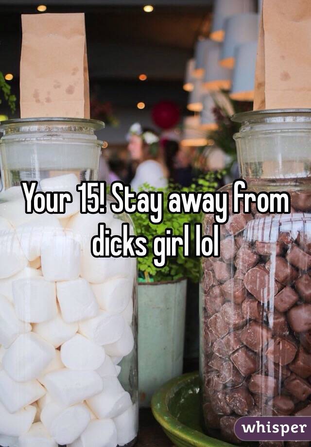 Your 15! Stay away from dicks girl lol 