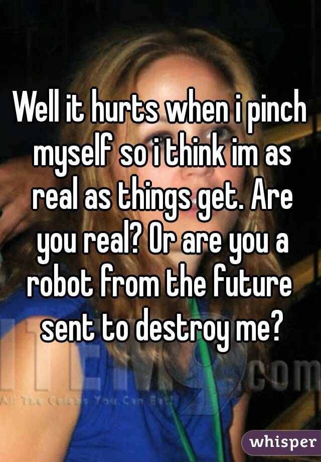 Well it hurts when i pinch myself so i think im as real as things get. Are you real? Or are you a robot from the future  sent to destroy me?