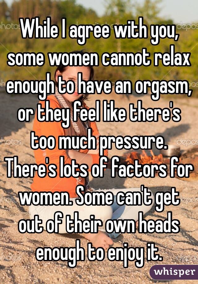 While I agree with you, some women cannot relax enough to have an orgasm, or they feel like there's too much pressure. There's lots of factors for women. Some can't get out of their own heads enough to enjoy it. 