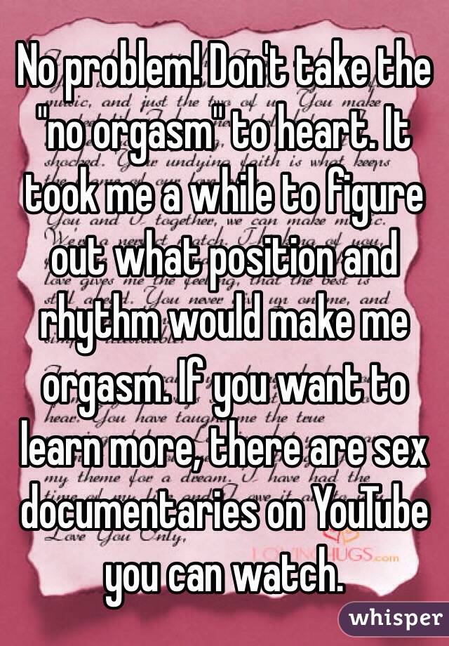 No problem! Don't take the "no orgasm" to heart. It took me a while to figure out what position and rhythm would make me orgasm. If you want to learn more, there are sex documentaries on YouTube you can watch.