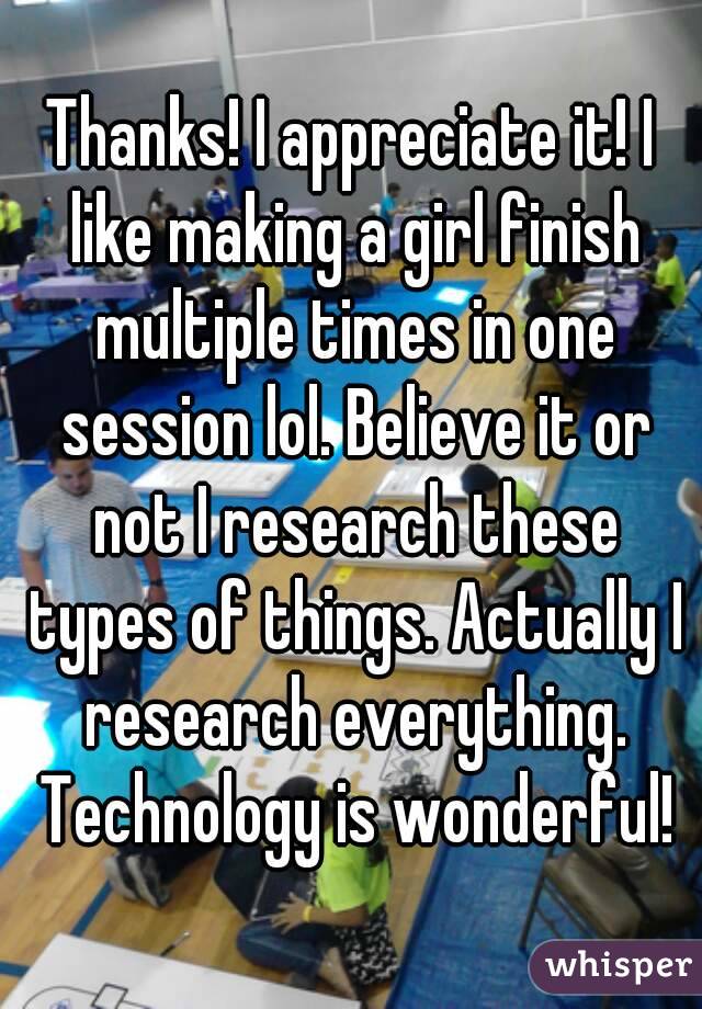 Thanks! I appreciate it! I like making a girl finish multiple times in one session lol. Believe it or not I research these types of things. Actually I research everything. Technology is wonderful!