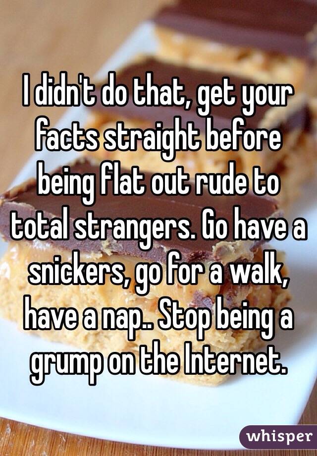 I didn't do that, get your facts straight before being flat out rude to total strangers. Go have a snickers, go for a walk, have a nap.. Stop being a grump on the Internet. 