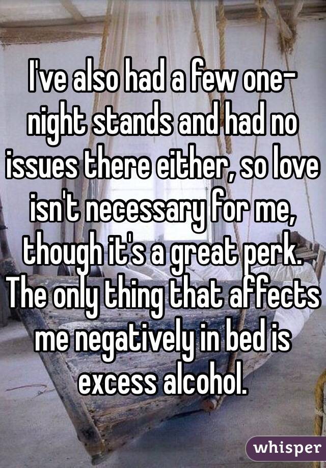 I've also had a few one-night stands and had no issues there either, so love isn't necessary for me, though it's a great perk. The only thing that affects me negatively in bed is excess alcohol. 