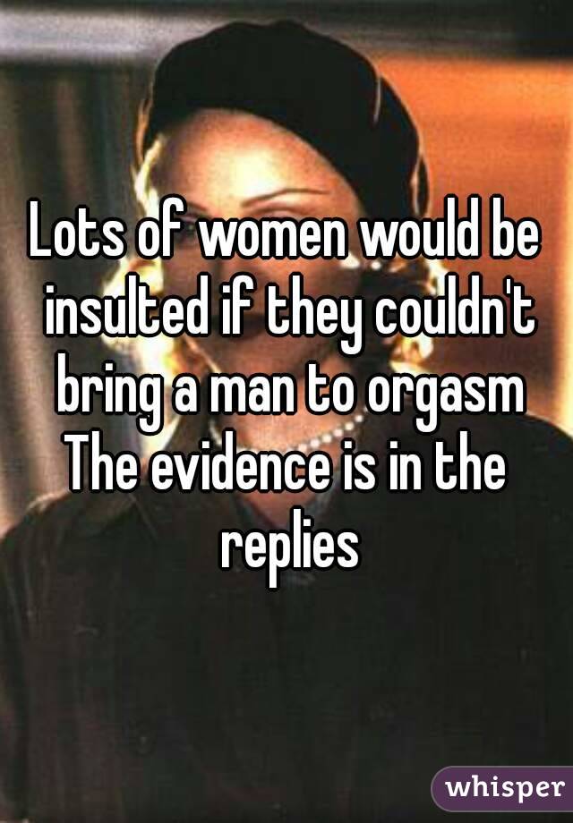 Lots of women would be insulted if they couldn't bring a man to orgasm
The evidence is in the replies