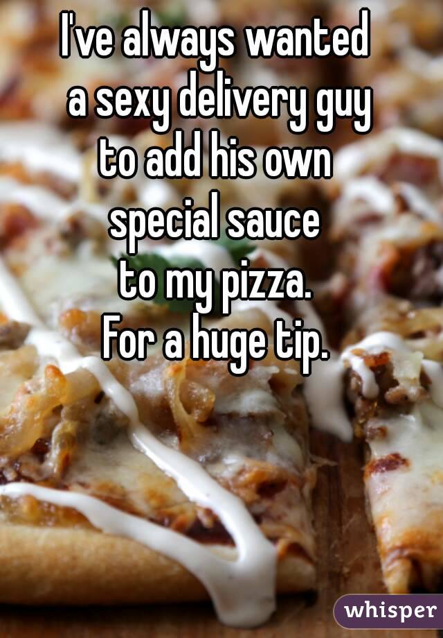 I've always wanted
 a sexy delivery guy
 to add his own 
special sauce
 to my pizza. 
For a huge tip.