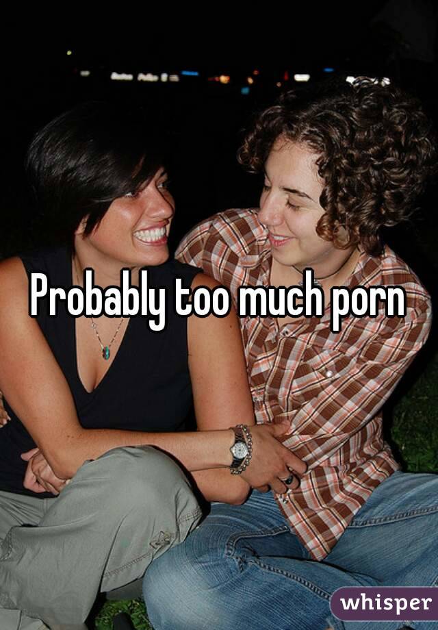 Probably too much porn