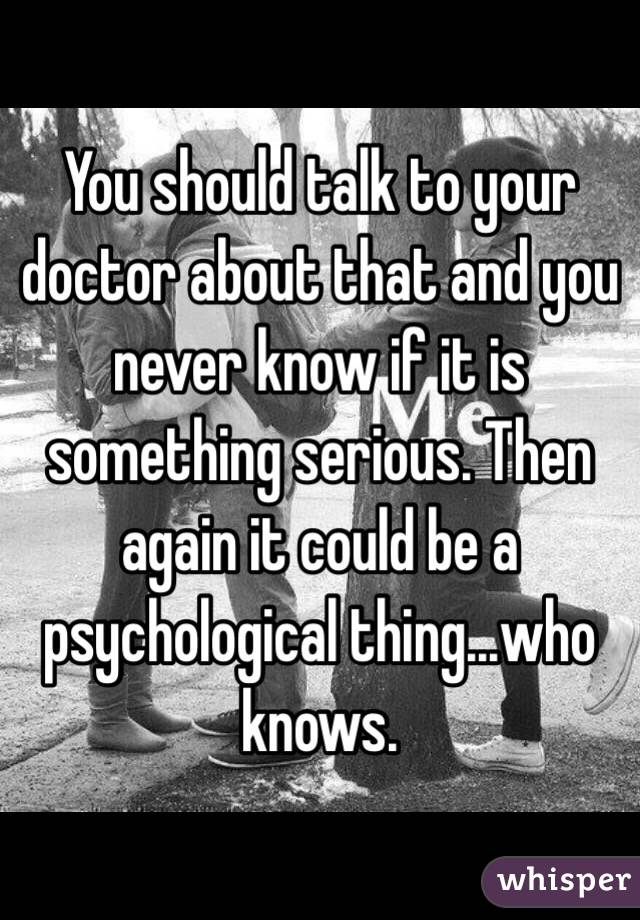 You should talk to your doctor about that and you never know if it is something serious. Then again it could be a psychological thing...who knows. 