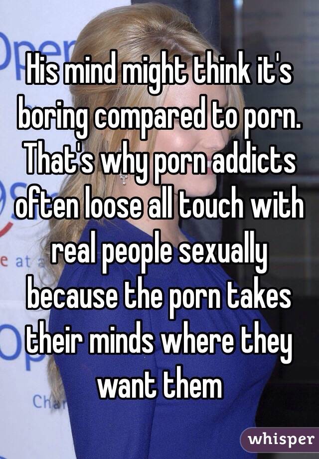 His mind might think it's boring compared to porn. That's why porn addicts often loose all touch with real people sexually because the porn takes their minds where they want them 