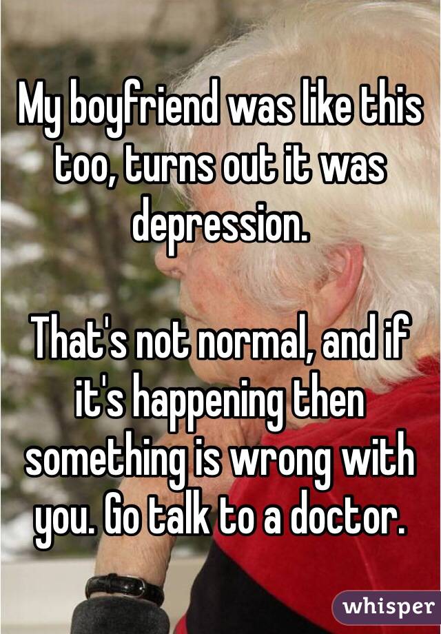 My boyfriend was like this too, turns out it was depression. 

That's not normal, and if it's happening then something is wrong with you. Go talk to a doctor.