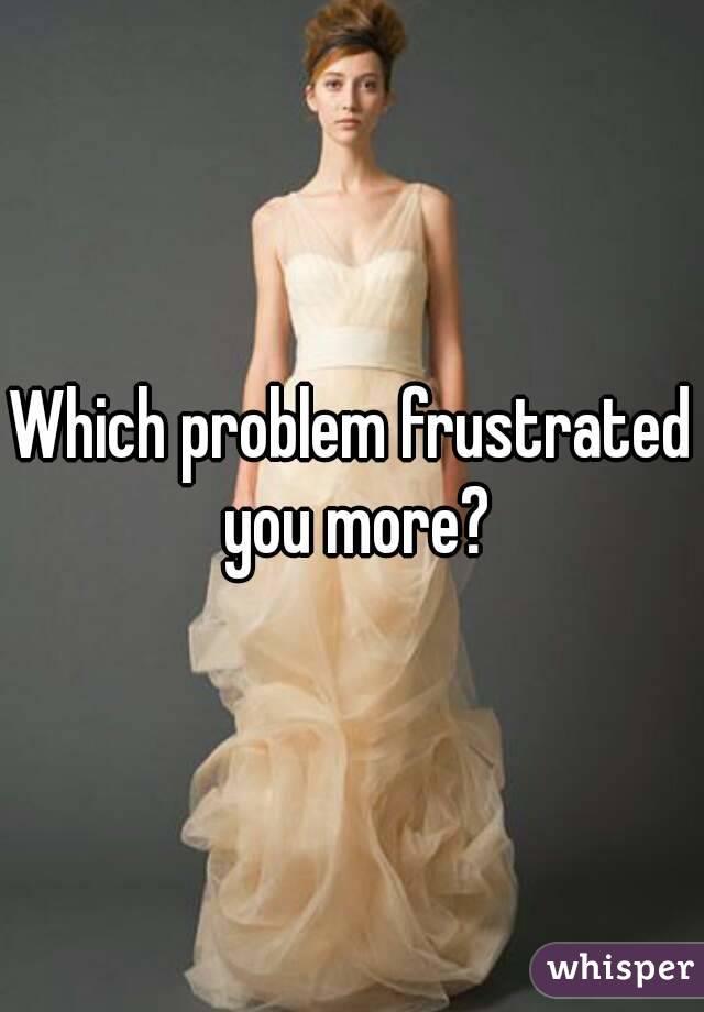 Which problem frustrated you more?