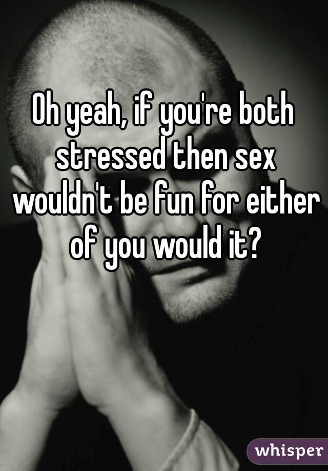 Oh yeah, if you're both stressed then sex wouldn't be fun for either of you would it?