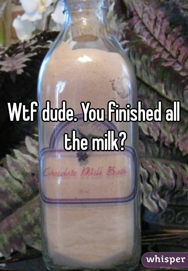 Wtf dude. You finished all the milk?