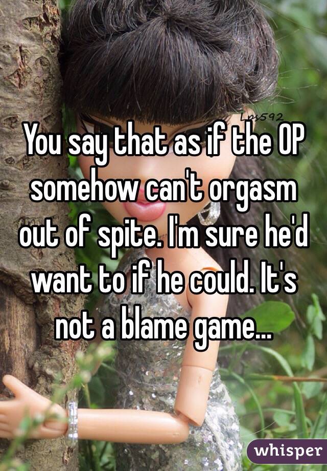 You say that as if the OP somehow can't orgasm out of spite. I'm sure he'd want to if he could. It's not a blame game...