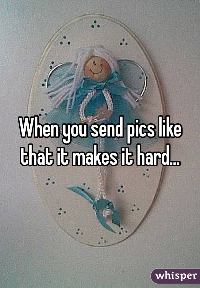 When you send pics like that it makes it hard...