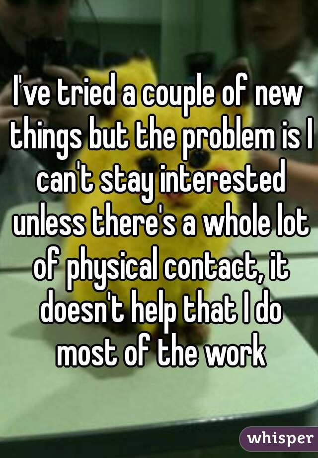 I've tried a couple of new things but the problem is I can't stay interested unless there's a whole lot of physical contact, it doesn't help that I do most of the work