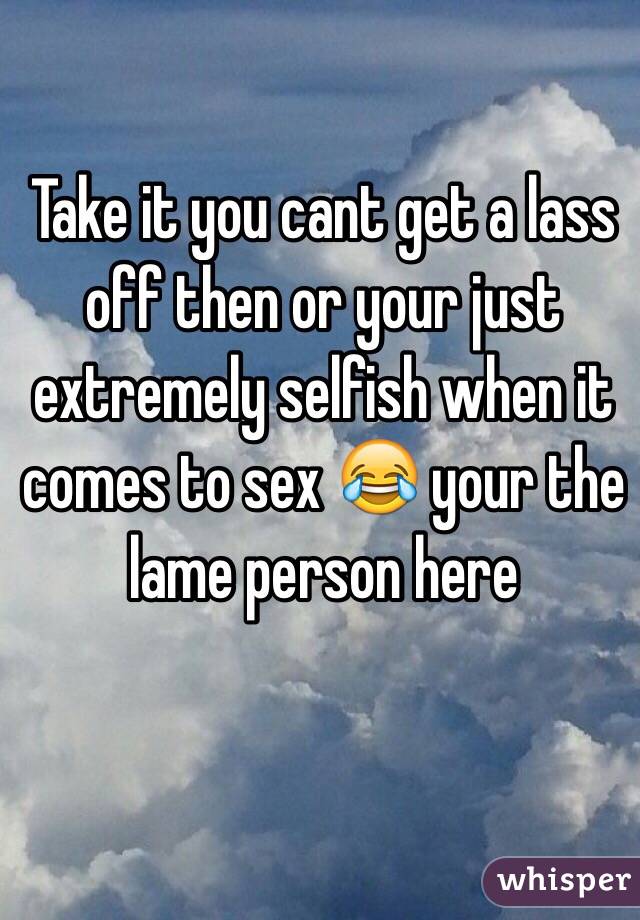 Take it you cant get a lass off then or your just extremely selfish when it comes to sex 😂 your the lame person here