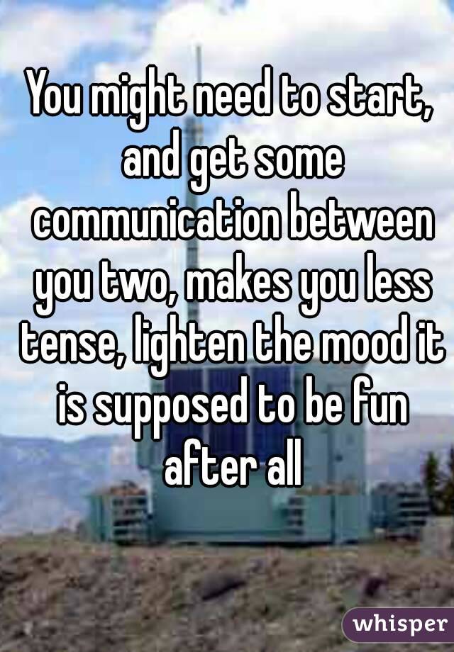 You might need to start, and get some communication between you two, makes you less tense, lighten the mood it is supposed to be fun after all