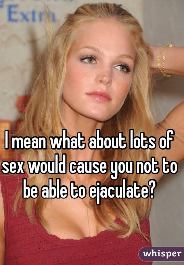 I mean what about lots of sex would cause you not to be able to ejaculate?