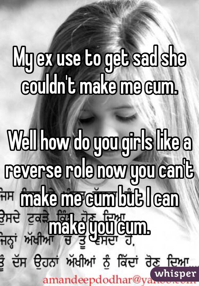 My ex use to get sad she couldn't make me cum. 

Well how do you girls like a reverse role now you can't make me cum but I can make you cum. 