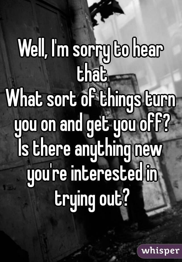 Well, I'm sorry to hear that
What sort of things turn you on and get you off?
Is there anything new you're interested in trying out?