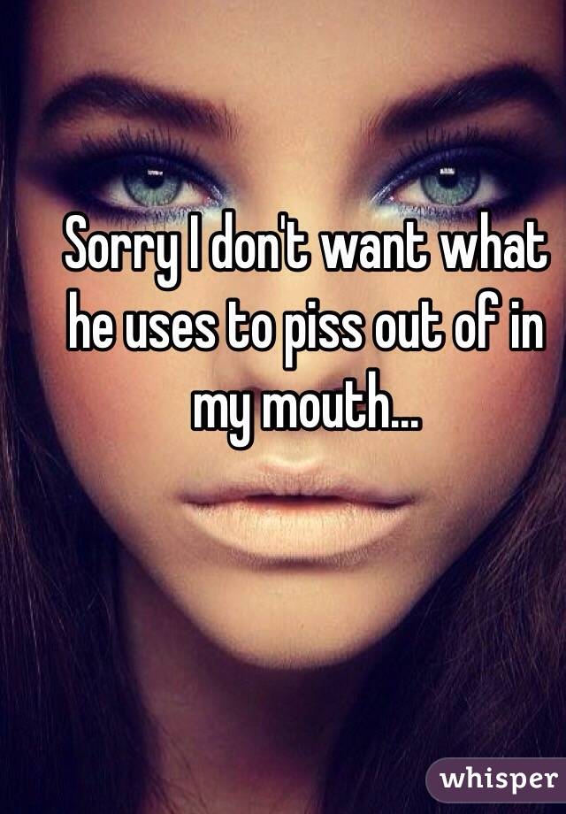 Sorry I don't want what he uses to piss out of in my mouth...