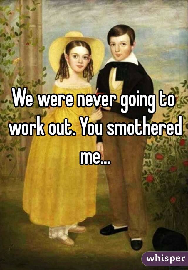 We were never going to work out. You smothered me...