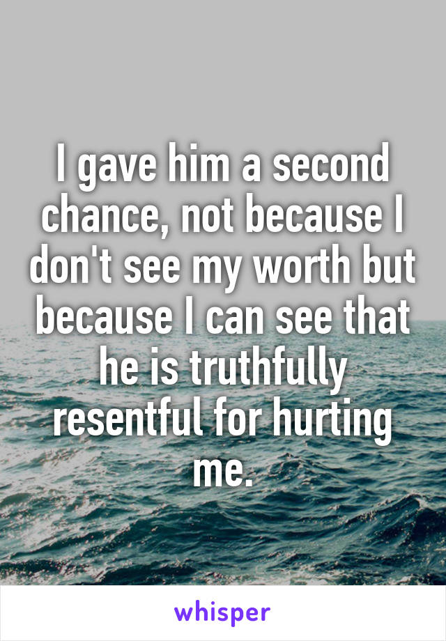 I gave him a second chance, not because I don't see my worth but because I can see that he is truthfully resentful for hurting me.