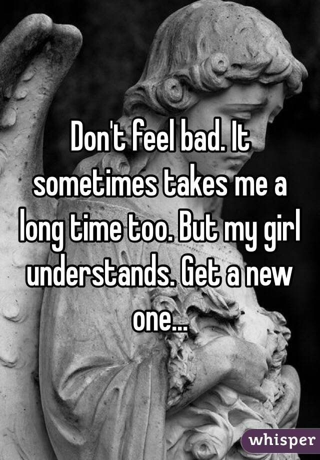 Don't feel bad. It sometimes takes me a long time too. But my girl understands. Get a new one...