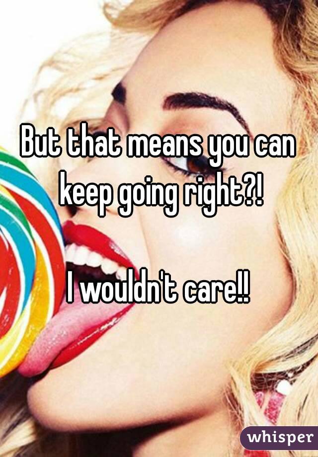 But that means you can keep going right?!

I wouldn't care!!