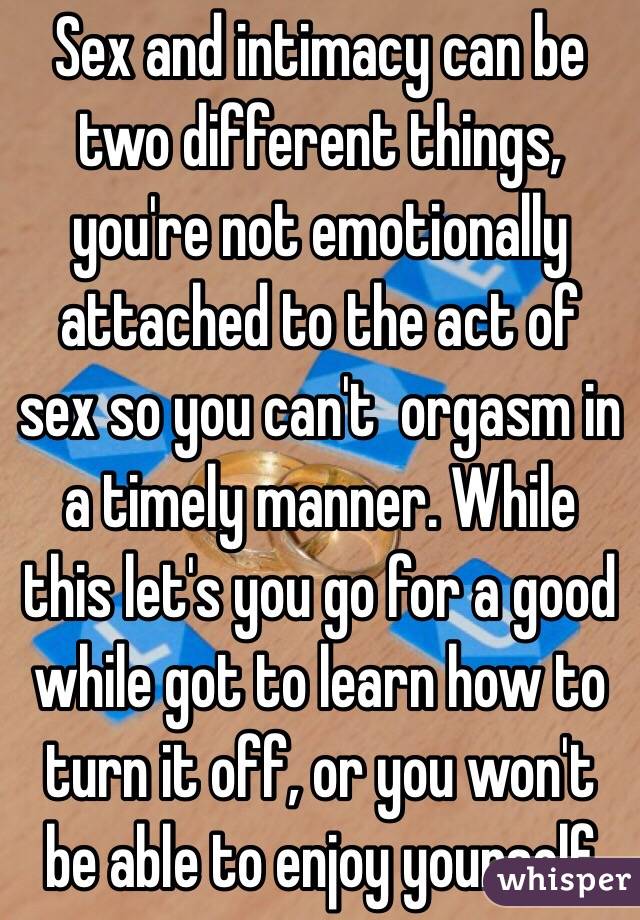 Sex and intimacy can be two different things, you're not emotionally attached to the act of sex so you can't  orgasm in a timely manner. While this let's you go for a good while got to learn how to turn it off, or you won't be able to enjoy yourself