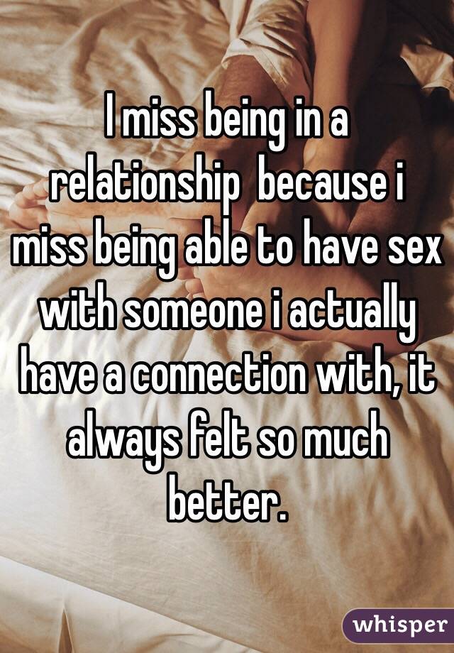 I miss being in a relationship  because i miss being able to have sex with someone i actually have a connection with, it always felt so much better. 