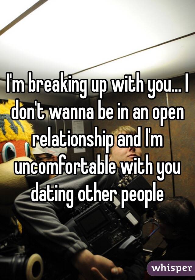 I'm breaking up with you... I don't wanna be in an open relationship and I'm uncomfortable with you dating other people 