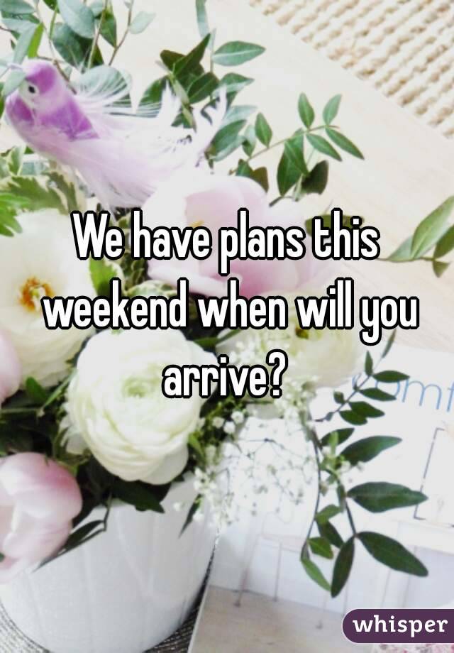 We have plans this weekend when will you arrive? 