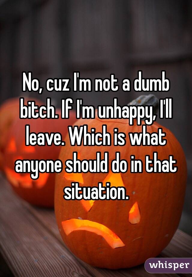 No, cuz I'm not a dumb bitch. If I'm unhappy, I'll leave. Which is what anyone should do in that situation. 