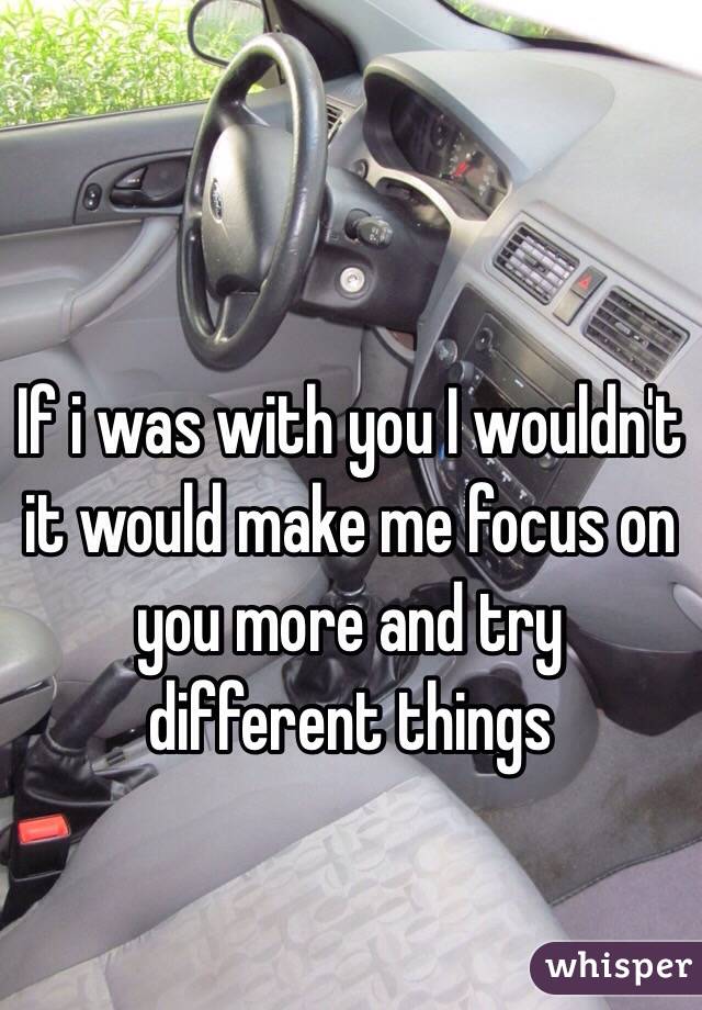If i was with you I wouldn't it would make me focus on you more and try different things