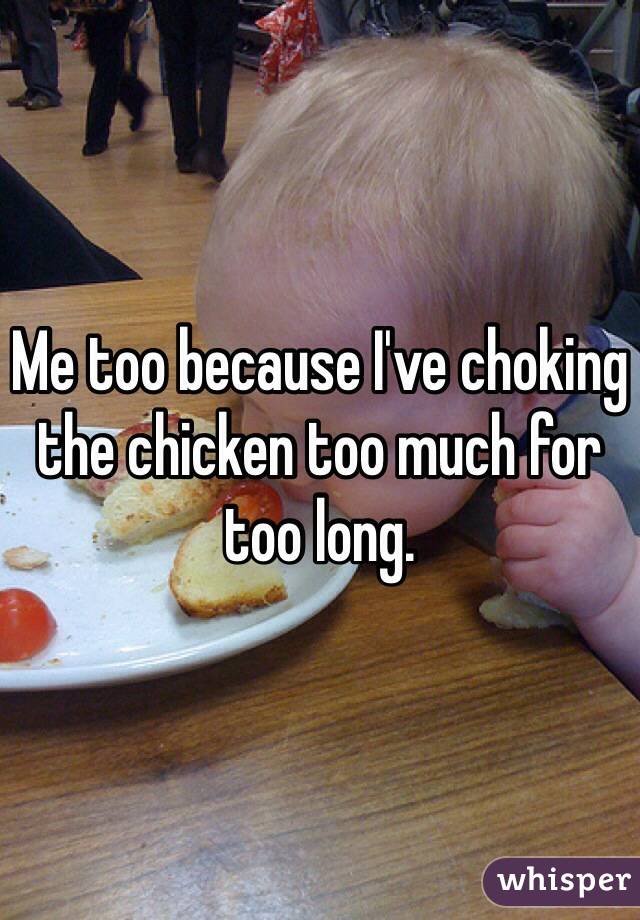 Me too because I've choking the chicken too much for too long.